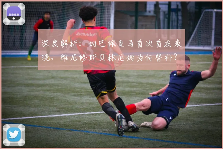 深度解析：姆巴佩皇马首次首发表现，维尼修斯贝林厄姆为何替补？