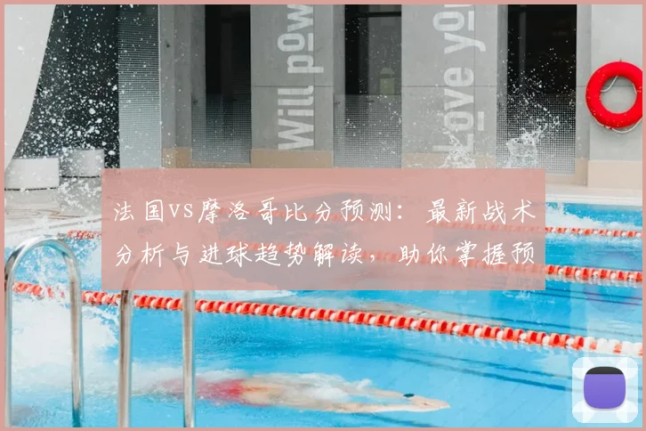 法国vs摩洛哥比分预测：最新战术分析与进球趋势解读，助你掌握预测技巧