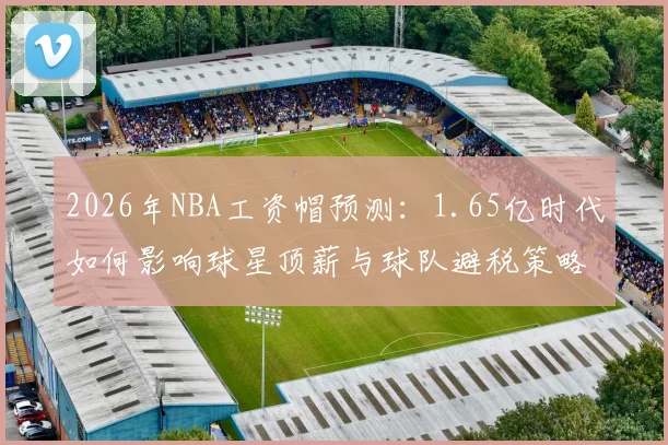 2026年NBA工资帽预测：1.65亿时代如何影响球星顶薪与球队避税策略