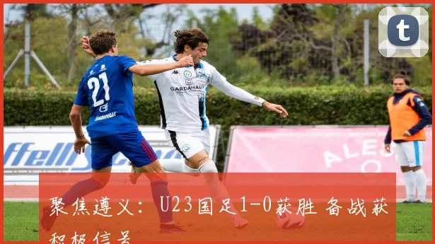 聚焦遵义：U23国足1-0获胜 备战获积极信号