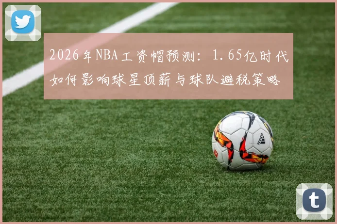 2026年NBA工资帽预测:1.65亿时代如何影响球星顶薪与球队避税策略