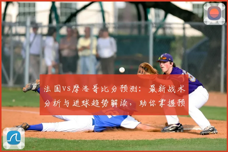 法国vs摩洛哥比分预测：最新战术分析与进球趋势解读，助你掌握预测技巧