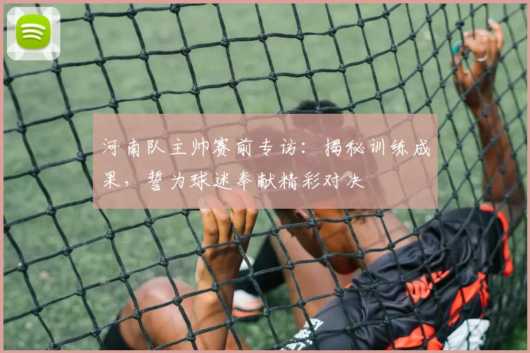 河南队主帅赛前专访:揭秘训练成果,誓为球迷奉献精彩对决